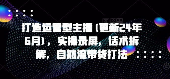 打造运营型主播(更新24年9月)，实操录屏，话术拆解，自然流带货打法